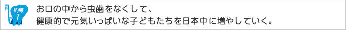 約束1.お口の中から虫歯をなくして、健康的で元気いっぱいな子どもたちを日本中に増やしていく。